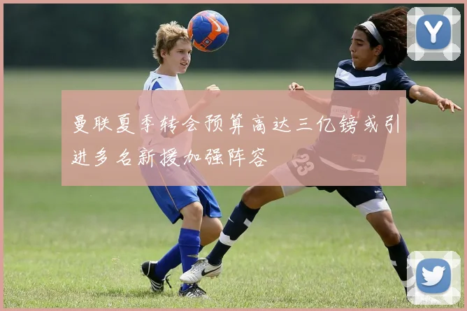 曼联夏季转会预算高达三亿镑或引进多名新援加强阵容