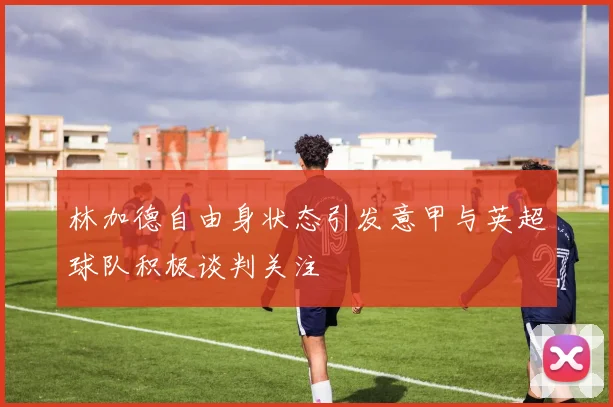 林加德自由身状态引发意甲与英超球队积极谈判关注