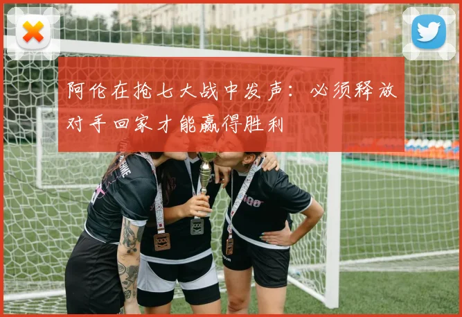 阿伦在抢七大战中发声：必须释放对手回家才能赢得胜利