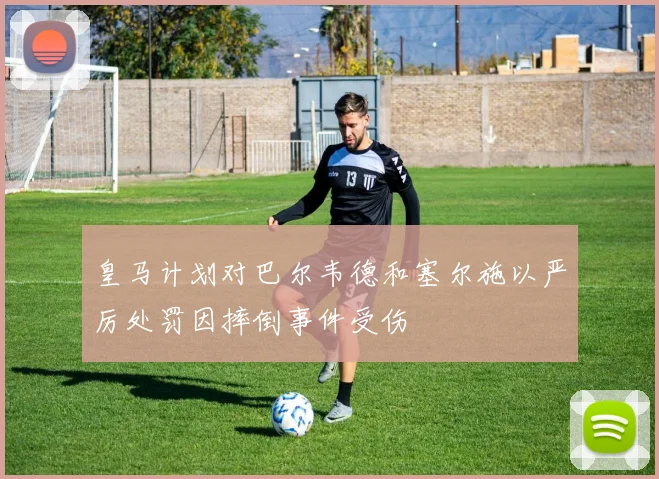 皇马计划对巴尔韦德和塞尔施以严厉处罚因摔倒事件受伤