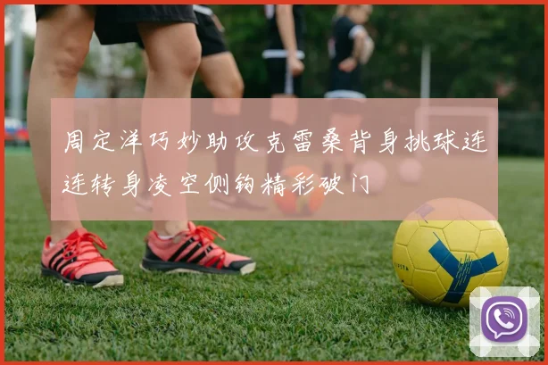 周定洋巧妙助攻克雷桑背身挑球连连转身凌空侧钩精彩破门